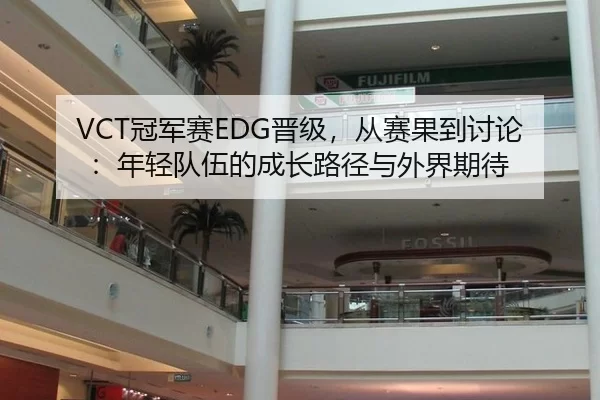 VCT冠军赛EDG晋级，从赛果到讨论：年轻队伍的成长路径与外界期待